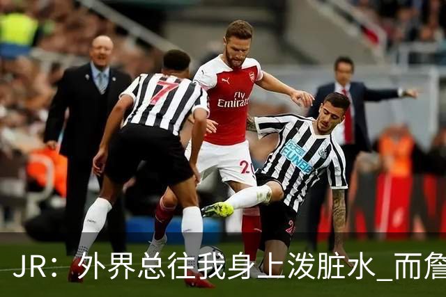 JR：外界总往我身上泼脏水 而詹姆斯认可我的人品 这对我意义非凡
